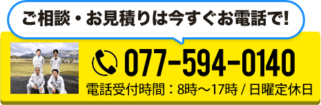 ご相談・お見積りは今すぐお電話で! TEL:077-594-0140 電話受付時間:8時~17時 / 日曜定休日