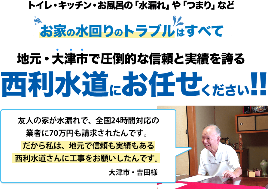 トイレ・キッチン・お風呂の「水漏れ」や「つまり」などお家の水回りのトラブルはすべて 地元・大津市で圧倒的な信頼と実績を誇る西利水道にお任せください!!