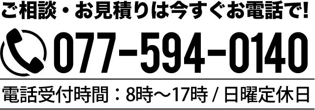 ご相談・お見積りは今すぐお電話で! TEL077-594-0140 電話受付時間:8時~17時 / 日曜定休日