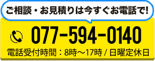 ご相談・お見積りは今すぐお電話で! TEL:077-594-0140 電話受付時間:8時~17時 / 日曜定休日